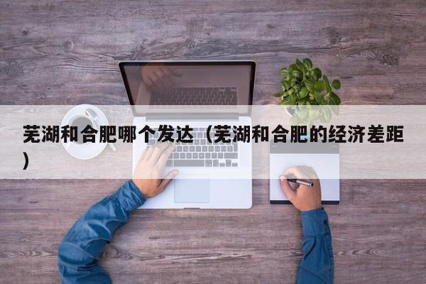 芜湖和合肥哪个发达(芜湖和合肥的经济差距)