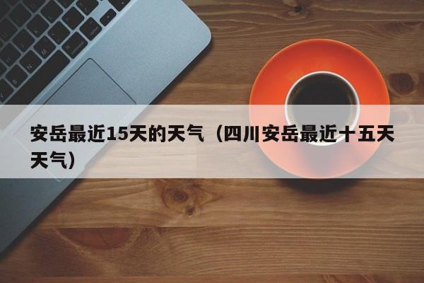 安岳最近15天的天气(四川安岳最近十五天天气)