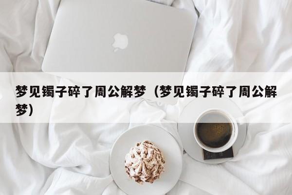 梦见镯子碎了周公解梦(梦见镯子碎了周公解梦)