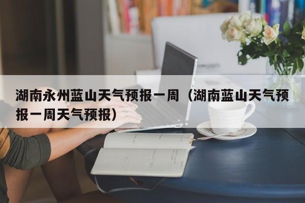 湖南永州蓝山天气预报一周(湖南蓝山天气预报一周天气预报)