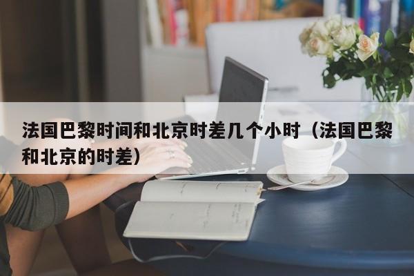 法国巴黎时间和北京时差几个小时(法国巴黎和北京的时差)