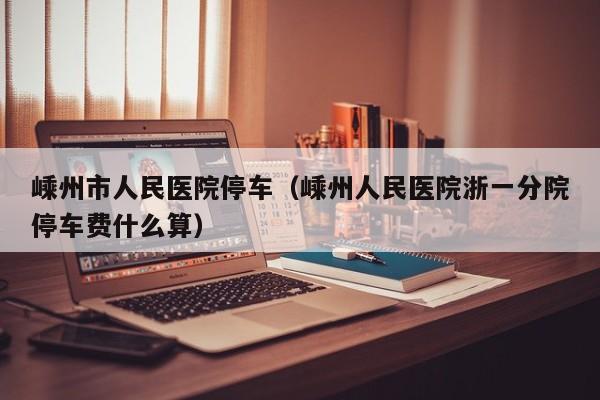 嵊州市人民医院停车(嵊州人民医院浙一分院停车费什么算)