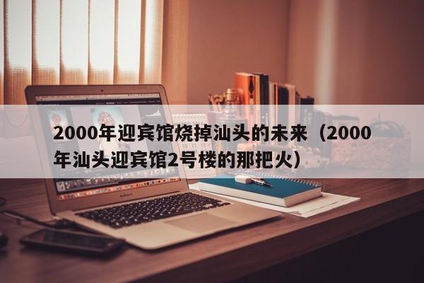 2000年迎宾馆烧掉汕头的未来(2000年汕头迎宾馆2号楼的那把火)