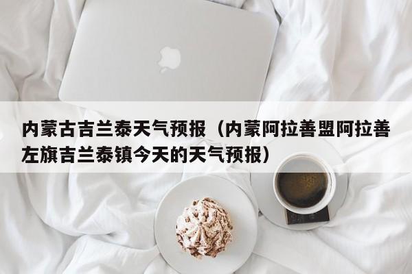 内蒙古吉兰泰天气预报(内蒙阿拉善盟阿拉善左旗吉兰泰镇今天的天气预报)