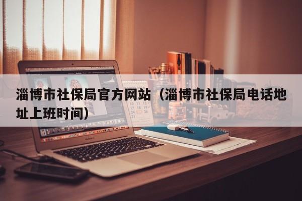 淄博市社保局官方网站(淄博市社保局电话地址上班时间)