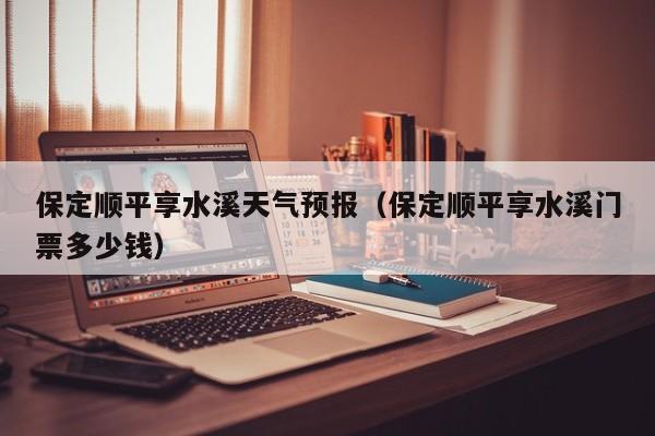 保定顺平享水溪天气预报(保定顺平享水溪门票多少钱)