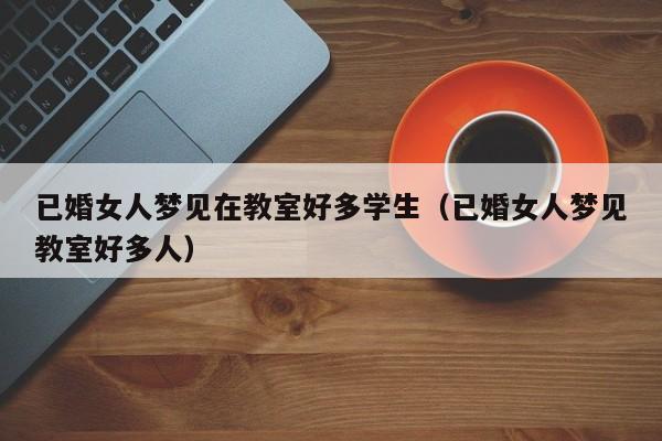 已婚女人梦见在教室好多学生(已婚女人梦见教室好多人)