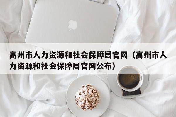 高州市人力资源和社会保障局官网(高州市人力资源和社会保障局官网公布)