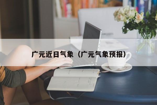 广元近日气象(广元气象预报)