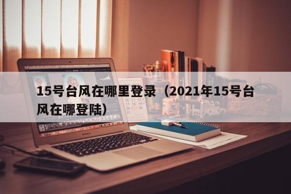 15号台风在哪里登录(2021年15号台风在哪登陆)