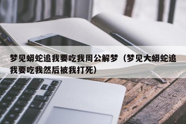 梦见蟒蛇追我要吃我周公解梦(梦见大蟒蛇追我要吃我然后被我打死)