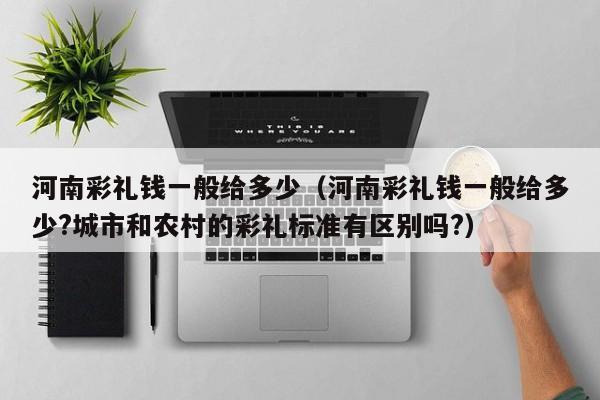 河南彩礼钱一般给多少(河南彩礼钱一般给多少?城市和农村的彩礼标准有区别吗?)