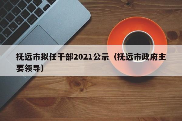 抚远市拟任干部2021公示(抚远市政府主要领导)