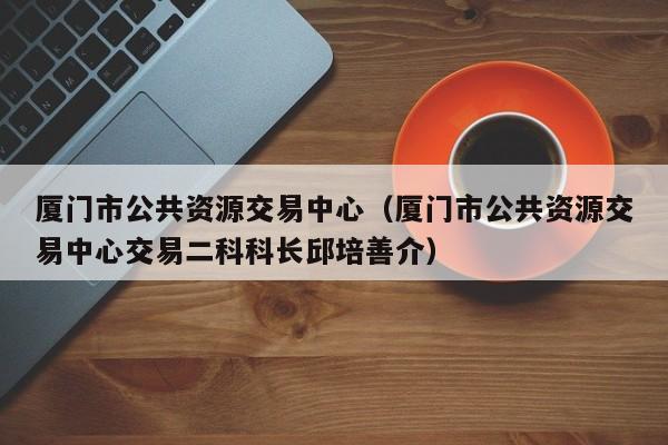 厦门市公共资源交易中心(厦门市公共资源交易中心交易二科科长邱培善介)