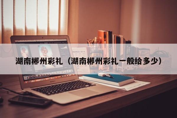 湖南郴州彩礼(湖南郴州彩礼一般给多少)