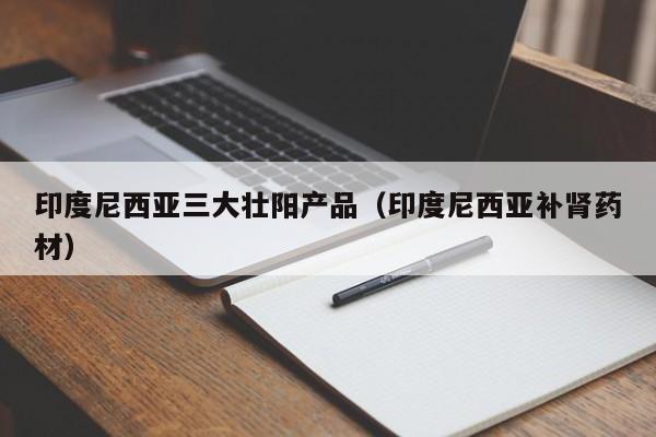 印度尼西亚三大壮阳产品(印度尼西亚补肾药材)