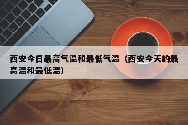 西安今日最高气温和最低气温(西安今天的最高温和最低温)