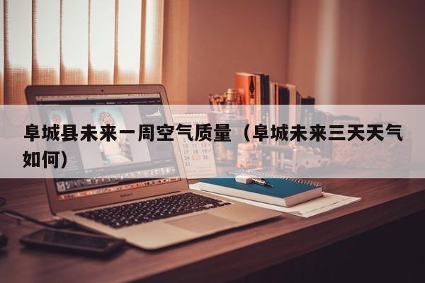 阜城县未来一周空气质量(阜城未来三天天气如何)