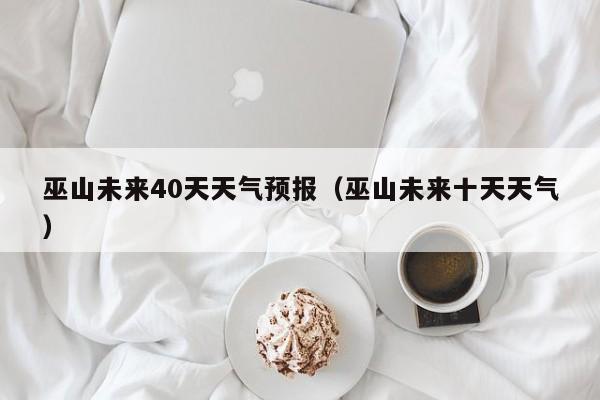 巫山未来40天天气预报(巫山未来十天天气)