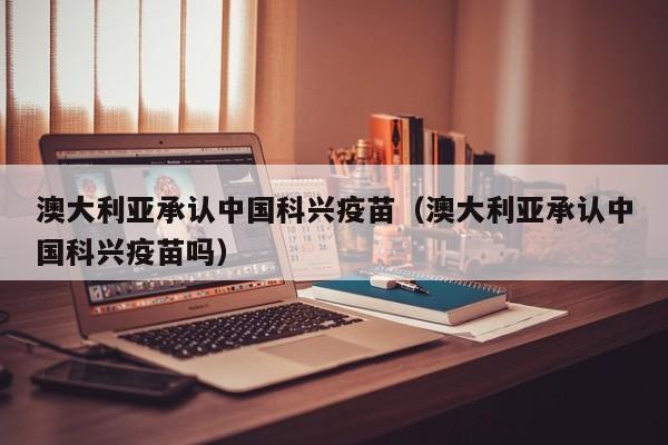 澳大利亚承认中国科兴疫苗(澳大利亚承认中国科兴疫苗吗)