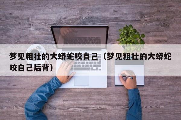 梦见粗壮的大蟒蛇咬自己(梦见粗壮的大蟒蛇咬自己后背)