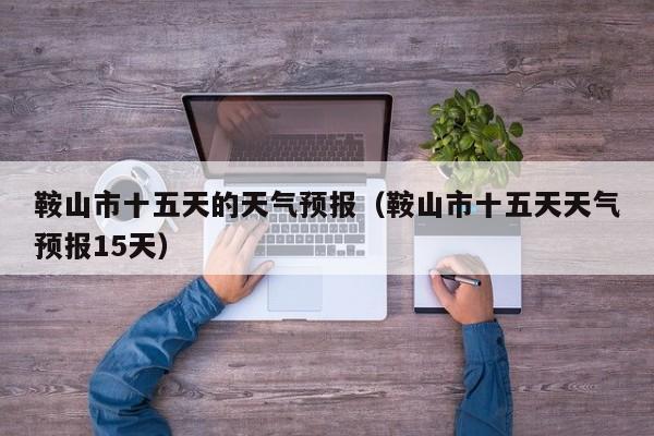 鞍山市十五天的天气预报(鞍山市十五天天气预报15天)