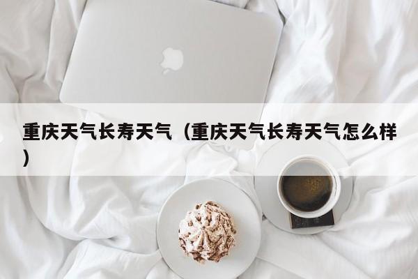 重庆天气长寿天气(重庆天气长寿天气怎么样)