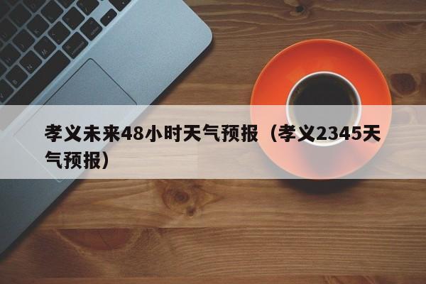 孝义未来48小时天气预报(孝义2345天气预报)