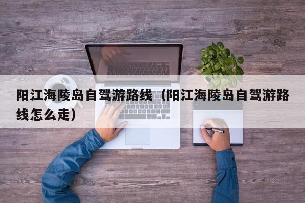 阳江海陵岛自驾游路线(阳江海陵岛自驾游路线怎么走)