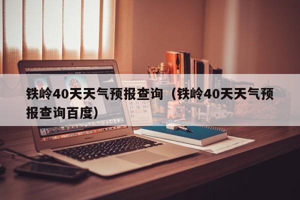 铁岭40天天气预报查询(铁岭40天天气预报查询百度)