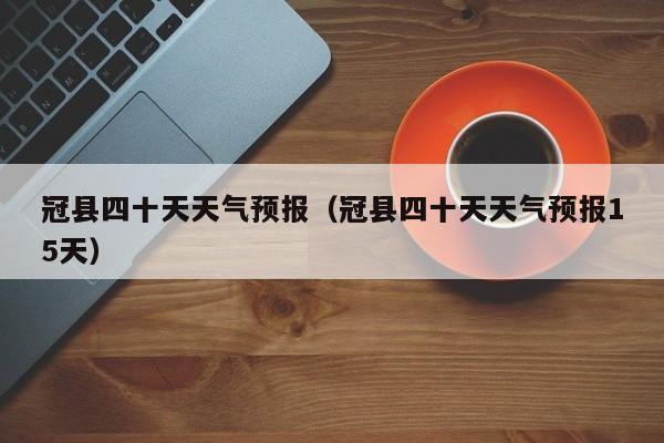 冠县四十天天气预报(冠县四十天天气预报15天)
