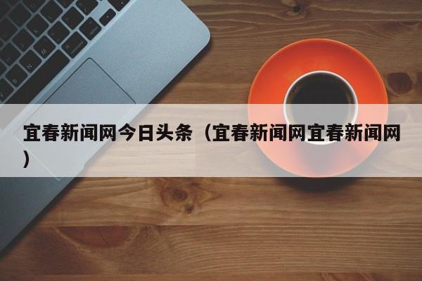 宜春新闻网今日头条(宜春新闻网宜春新闻网)