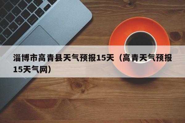 淄博市高青县天气预报15天(高青天气预报15天气网)