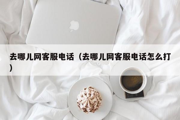 去哪儿网客服电话(去哪儿网客服电话怎么打)