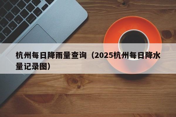 杭州每日降雨量查询(2025杭州每日降水量记录图)