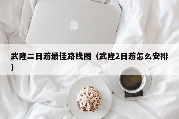 武隆二日游最佳路线图(武隆2日游怎么安排)