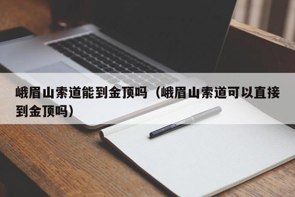 峨眉山索道能到金顶吗(峨眉山索道可以直接到金顶吗)