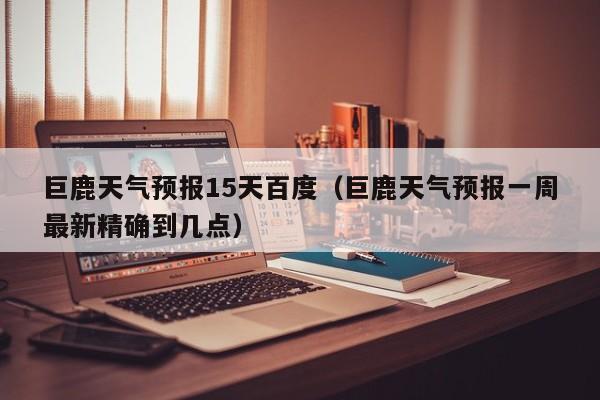 巨鹿天气预报15天百度(巨鹿天气预报一周最新精确到几点)