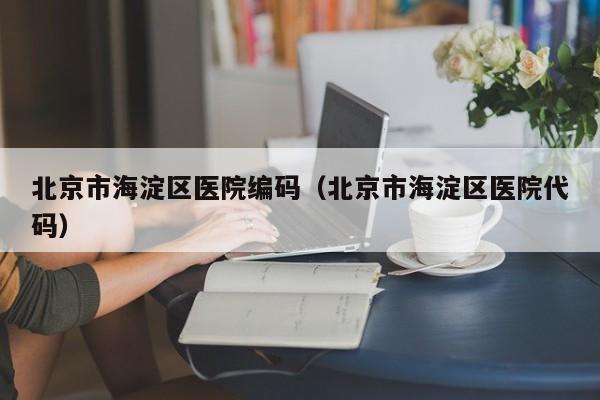 北京市海淀区医院编码(北京市海淀区医院代码)