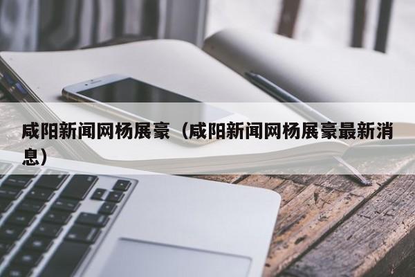 咸阳新闻网杨展豪(咸阳新闻网杨展豪最新消息)