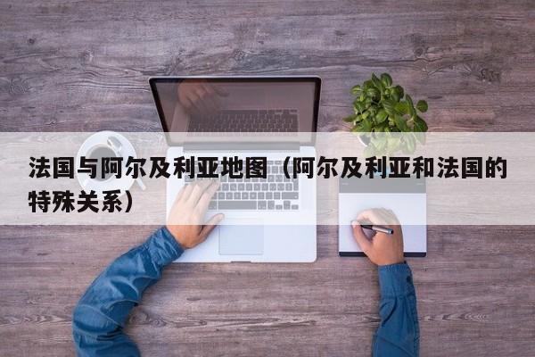 法国与阿尔及利亚地图(阿尔及利亚和法国的特殊关系)