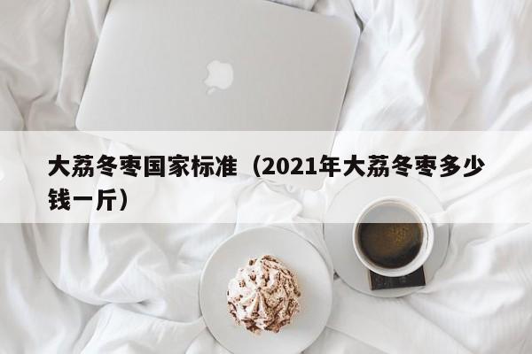 大荔冬枣国家标准(2021年大荔冬枣多少钱一斤)