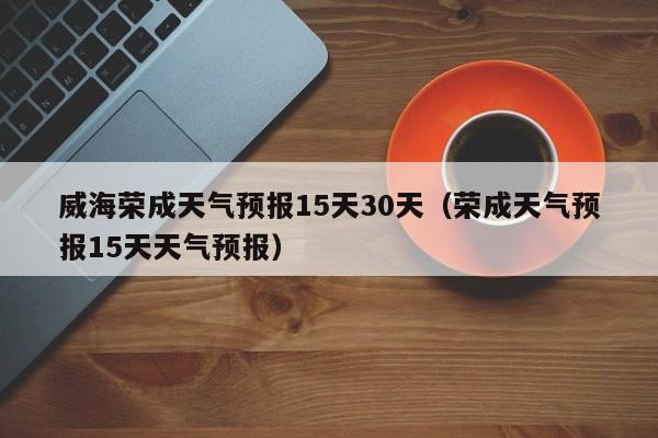 威海荣成天气预报15天30天(荣成天气预报15天天气预报)