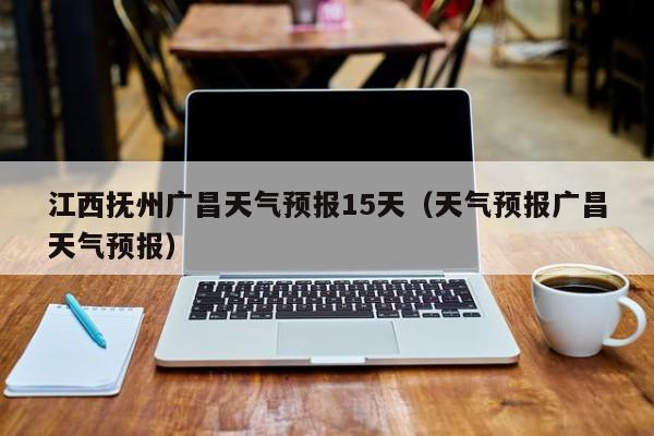 江西抚州广昌天气预报15天(天气预报广昌天气预报)