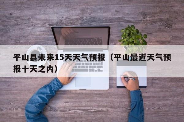 平山县未来15天天气预报(平山最近天气预报十天之内)