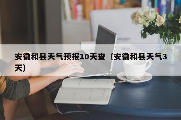 安徽和县天气预报10天查(安徽和县天气3天)