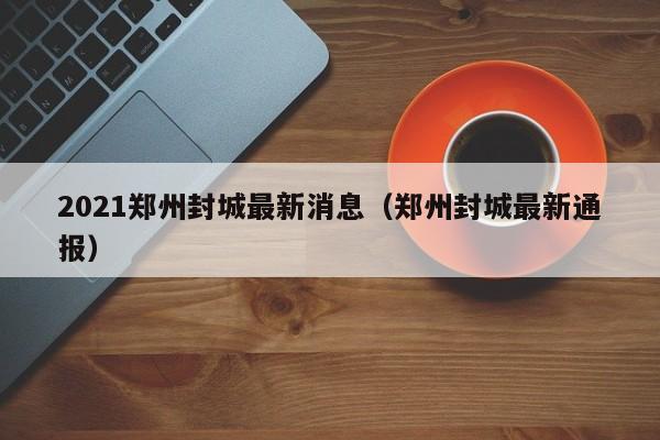2021郑州封城最新消息(郑州封城最新通报)