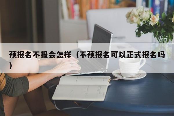 预报名不报会怎样(不预报名可以正式报名吗)