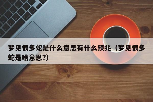 梦见很多蛇是什么意思有什么预兆(梦见很多蛇是啥意思?)