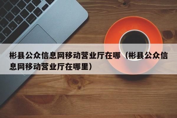彬县公众信息网移动营业厅在哪(彬县公众信息网移动营业厅在哪里)